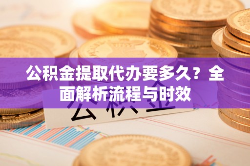 两江新区公积金提取代办要多久？全面解析流程与时效