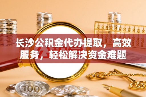 两江新区长沙公积金代办提取，高效服务，轻松解决资金难题
