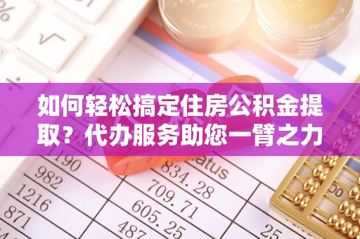 两江新区如何轻松搞定住房公积金提取？代办服务助您一臂之力