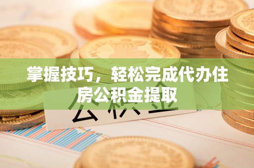 两江新区掌握技巧，轻松完成代办住房公积金提取