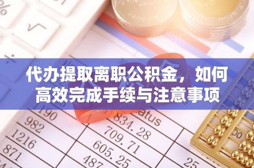 两江新区代办提取离职公积金，如何高效完成手续与注意事项