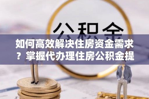 两江新区如何高效解决住房资金需求？掌握代办理住房公积金提取技巧是关键