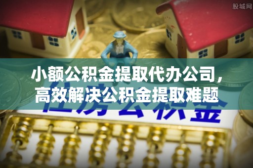 两江新区小额公积金提取代办公司，高效解决公积金提取难题