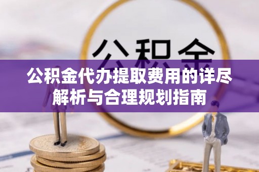 两江新区公积金代办提取费用的详尽解析与合理规划指南