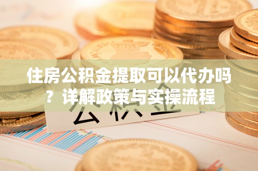 两江新区住房公积金提取可以代办吗？详解政策与实操流程