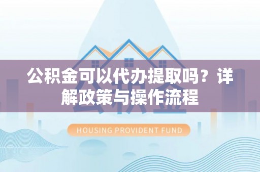 两江新区公积金可以代办提取吗？详解政策与操作流程