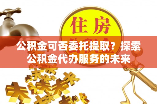 两江新区公积金可否委托提取？探索公积金代办服务的未来