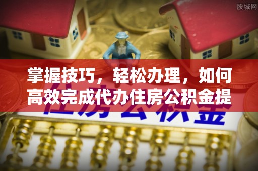 两江新区掌握技巧，轻松办理，如何高效完成代办住房公积金提取