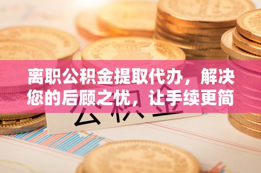 两江新区离职公积金提取代办，解决您的后顾之忧，让手续更简单