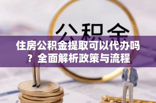 两江新区住房公积金提取可以代办吗？全面解析政策与流程